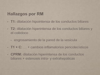 Hallazgos por RM
• T1: dilatación hipointensa de los conductos biliares
• T2: dilatación hiperintensa de los conductos biliares y
el colédoco
• engrosamiento de la pared de la vesícula
• T1 + C: … + cambios inflamatorios pericolecísticos
• CPRM: dilatación hiperintensa de los conductos
biliares + estenosis intra- y extrahepáticas
 