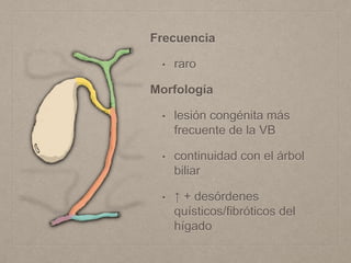 Frecuencia
• raro
Morfología
• lesión congénita más
frecuente de la VB
• continuidad con el árbol
biliar
• ↑ + desórdenes
quísticos/fibróticos del
hígado
 
