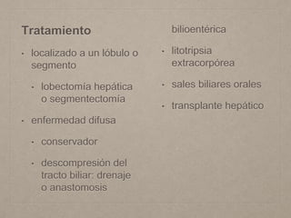 Tratamiento
• localizado a un lóbulo o
segmento
• lobectomía hepática
o segmentectomía
• enfermedad difusa
• conservador
• descompresión del
tracto biliar: drenaje
o anastomosis
bilioentérica
• litotripsia
extracorpórea
• sales biliares orales
• transplante hepático
 