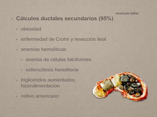• Cálculos ductales secundarios (95%)
• obesidad
• enfermedad de Crohn y resección ileal
• anemias hemolíticas
• anemia de células falciformes
• esferocitosis hereditaria
• triglicéridos aumentados,
hiperalimentación
• nativo americano
vesícula biliar
 