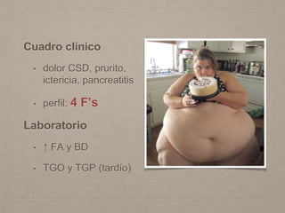Cuadro clínico
• dolor CSD, prurito,
ictericia, pancreatitis
• perfil: 4 F’s
Laboratorio
• ↑ FA y BD
• TGO y TGP (tardío)
 