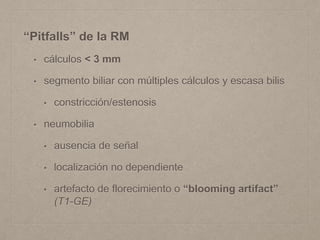 “Pitfalls” de la RM
• cálculos < 3 mm
• segmento biliar con múltiples cálculos y escasa bilis
• constricción/estenosis
• neumobilia
• ausencia de señal
• localización no dependiente
• artefacto de florecimiento o “blooming artifact”
(T1-GE)
 
