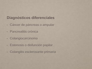 Diagnósticos diferenciales
• Cáncer de páncreas o ampular
• Pancreatitis crónica
• Colangiocarcinoma
• Estenosis o disfunción papilar
• Colangitis esclerosante primaria
 