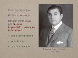 • Cirujano argentino
• Profesor de cirugía
• Ictericia obstructiva
por cálculo
impactado + proceso
inflamatorio
• bolsa de Hartmann
• infundíbulo
• conducto cístico
Profesor Pablo Luis Mirizzi
(1893-1964).
 