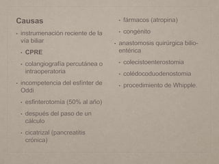 Causas
• instrumenación reciente de la
vía biliar
• CPRE
• colangiografía percutánea o
intraoperatoria
• incompetencia del esfínter de
Oddi
• esfinterotomía (50% al año)
• después del paso de un
cálculo
• cicatrizal (pancreatitis
crónica)
• fármacos (atropina)
• congénito
• anastomosis quirúrgica bilio-
entérica
• colecistoenterostomia
• colédocoduodenostomia
• procedimiento de Whipple.
 