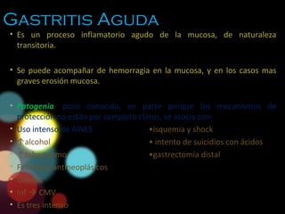 Gastritis Aguda
• Es un proceso inflamatorio agudo de la mucosa, de naturaleza
transitoria.
• Se puede acompañar de hemorragia en la mucosa, y en los casos mas
graves erosión mucosa.
• Patogenia: poco conocida, en parte porque los mecanismos de
protección no están por completo claros, se asocia con:
• Uso intenso de AINES •isquemia y shock
• ↑alcohol • intento de suicidios con ácidos
• ↑tabaquismo •gastrectomía distal
• Fármacos antineoplásicos
• Uremia
• Inf  CMV
• Es tres intenso
 