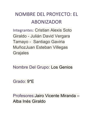 NOMBRE DEL PROYECTO: EL
ABONIZADOR
Integrantes: Cristian Alexis Soto
Giraldo - Julián David Vergara
Tamayo - Santiago Gaviria
MuñozJuan Esteban Villegas
Grajales
Nombre Del Grupo: Los Genios
Grado: 9*E
Profesores:Jairo Vicente Miranda –
Alba Inés Giraldo
 