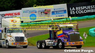 Concursos
Cada año estos conductores se dan cita en el autódromo de tocancipa en
el mes de julio donde llevan a exhibir sus tracto camiones realizando
competencias , pruebas, entre otros eventos. Pero no es este el único evento
que realizan también le hacen un homenaje a la virgen del Carmen que es la
que siempre los cuida al conducir , llenado de bombas , carteles alusivos a
ella lo que hace que este sea un espectáculo de admirar.
 