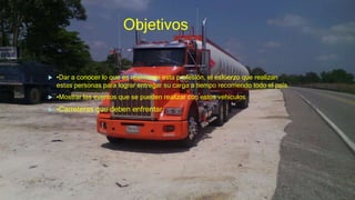 Objetivos
 •Dar a conocer lo que es realmente esta profesión, el esfuerzo que realizan
estas personas para lograr entregar su carga a tiempo recorriendo todo el país.
 •Mostrar las eventos que se pueden realizar con estos vehículos
 •Carreteras que deben enfrentar.
 