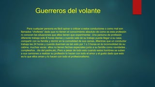 Guerreros del volante
Para cualquier persona es fácil opinar o criticar a estos conductores o como mal son
llamados “choferes” dado que no tienen el conocimiento absoluto de como es esta profesión
ni conocen las situaciones que ellos tienen que experimentar. Una persona de profesión
diferente trabaja solo 8 horas diarias y cuando sale de su trabajo puede llegar a su casa,
compartir con su familia y dormir en la comodidad de sus camas…Mientras que un conductor
trabaja las 24 horas y cuando duermen es tan solo por 1 o 3 horas en la incomodidad de su
cabina, muchas veces ellos no tienen fechas especiales junto a su familia como navidades ,
cumpleaños , día del padre,etc…Pero a pesar de todo esto cuando estos hombres se suben
a sus camiones a realizar su profesión lo hacen con todo el amor y el gusto dado que esto
es lo que ellos aman y lo hacen con todo el profesionalismo.
 