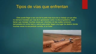 Tipos de vías que enfrentan
Este puede llegar a ser una de la parte mas dura de su trabajo ya que ellos
no siempre transitan por vías de 4 generación como lo dice el gobierno, ellos
tienen que manejar muchas veces por «trochas» en las cuales conducen
demasiados km entre barro y selva para poder llegar a su lugar de destino donde
muchas veces no encuentran comida, ni un hotel.
 