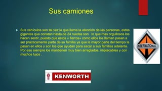 Sus camiones
 Sus vehículos son tal vez lo que llama la atención de las personas, estos
gigantes que constan hasta de 24 ruedas son lo que mas orgullosos los
hacen sentir, puesto que estos « fierros» como ellos los llaman pasan a
ser prácticamente parte de su familia ya que la mayor parte del tiempo la
pasan en ellos y son los que ayudan para sacar a sus familias adelante.
Por eso siempre los mantienen muy bien arreglados, implacables y con
muchos lujos .
 