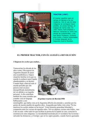 TRACTOR (1907)

                                                    El tractor significó para el
                                                    campo el ingreso a la era
                                                    moderna. Con el uso de ésta
                                                    máquina se consiguio hacer
                                                    posible, en pocas tiempo, el
                                                    trabajo de varios días. En
                                                    1907 Henry Ford empezó a
                                                    fabricar tractores en serie con
                                                    piezas de automoviles, a los
                                                    que llamo Fordsons, tuvieron
                                                    gran éxito y fueron exportados
                                                    a Europa después de la
                                                    Segunda Guerra Mundial.




     EL PRIMER TRACTOR, CON ÉL LLEGÓ LA REVOLUCIÓN


Y llegaron los coches que araban...


Transcurrían los década de los
años veinte. Ella regresó de
Argentina después de pasar
una rocambolesca y trágica
situación familiar en la que su
marido la embarcó para España
abandonándola a su destino.
Cuando llegó a Bercial todo el
mundo pensaba que ella
parecía estar un poco
desequilibrada mentalmente,
tal vez debido a su tragedia
personal. A ello contribuía
también las cosas extrañas que
contaba -con un lenguaje          El primer tractor de Bercial.1950
balbuceante y casi
inintelegible- que había visto en la Argentina difíciles de entender y asimilar por las
gentes de nuestro pueblo de aquellos años. Aseguraba que había visto cómo "En las
américas los coches araban en las tierras". Estas historias generaban hilaridad y
compasión entre los vecinos de aquellos años. Tal vez algunos vecinos más leídos, -uno
ó dos no más- sobre todo los que recibían la prensa de la capital en casa, conocían la
existencia de estas máquinas. La incredulidad mostrada por el vecindario fue la misma -
salvando las distancias y el tiempo- que en los siglos pasados, cuando fueron quemados
 