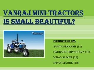 VANRAJ MINI-TRACTORS
IS SMALL BEAUTIFUL?

            PRESENTED BY;

            SURYA PRAKASH (12)

            SAURABH SRIVASTAVA (16)

            VIKAS KUMAR (39)

            IRFAN SHAHID (48)
 