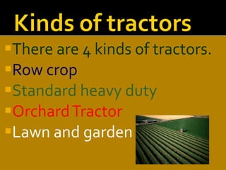 There are 4 kinds of tractors. Row crop Standard heavy duty Orchard Tractor Lawn and garden  