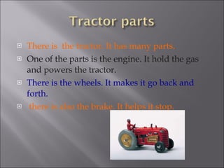 There is  the tractor. It has many parts. One of the parts is the engine. It hold the gas and powers the tractor. There is the wheels. It makes it go back and forth. there is also the brake. It helps it stop.  