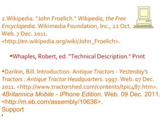 Wikipedia. "John Froelich."  Wikipedia, the Free Encyclopedia . Wikimedia Foundation, Inc., 22 Oct. 2011. Web. 7 Dec. 2011. <http://en.wikipedia.org/wiki/John_Froelich>. Whaples, Robert, ed. "Technical Description." Print Dankin, Bill. Introduction.  Antique Tractors - Yesterday's Tractors : Antique Tractor Headquarters . 1997. Web. 07 Dec. 2011. <http://www.tractorshed.com/contents/tpic487.htm>. 4Britannica Mobile - IPhone Edition . Web. 09 Dec. 2011. <http://m.eb.com/assembly/10636>. Support  Discus Inc. "Ferguson."  DISCUS: Your Information Place - Featured Search . Discus Inc. Web. 09 Dec. 2011. <http://scdiscus.org/>. Bibliography   