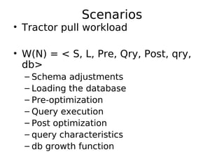 Scenarios
• Tractor pull workload

• W(N) = < S, L, Pre, Qry, Post, qry,
  db>
  – Schema adjustments
  – Loading the database
  – Pre-optimization
  – Query execution
  – Post optimization
  – query characteristics
  – db growth function
 