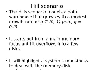 Hill scenario
• The Hills scenario models a data
  warehouse that grows with a modest
  growth rate of g ∈ (0, 1) (e.g., g =
  0.2).

• It starts out from a main-memory
  focus until it overflows into a few
  disks.

• It will highlight a system’s robustness
  to deal with the memory-disk
 
