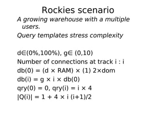 Rockies scenario
A growing warehouse with a multiple
 users.
Query templates stress complexity

d∈(0%,100%), g∈ (0,10)
Number of connections at track i : i
db(0) = (d × RAM) × (1) 2×dom
db(i) = g × i × db(0)
qry(0) = 0, qry(i) = i × 4
|Q(i)| = 1 + 4 × i (i+1)/2
 
