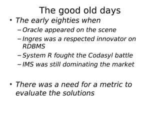 The good old days
• The early eighties when
  – Oracle appeared on the scene
  – Ingres was a respected innovator on
    RDBMS
  – System R fought the Codasyl battle
  – IMS was still dominating the market


• There was a need for a metric to
  evaluate the solutions
 