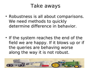 Take aways
• Robustness is all about comparisons.
  We need methods to quickly
  determine difference in behavior.

• If the system reaches the end of the
  field we are happy. If it blows up or if
  the queries are behaving worse
  along the way it is not robust.
 