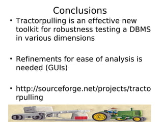 Conclusions
• Tractorpulling is an effective new
  toolkit for robustness testing a DBMS
  in various dimensions

• Refinements for ease of analysis is
  needed (GUIs)

• http://sourceforge.net/projects/tracto
  rpulling
 