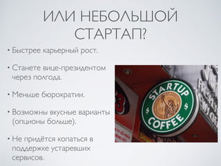 ИЛИ НЕБОЛЬШОЙ
СТАРТАП?
• Быстрее карьерный рост.
• Станете вице-президентом
через полгода.
• Меньше бюрократии.
• Возможны вкусные варианты
(опционы больше).
• Не придётся копаться в
поддержке устаревших
сервисов.
 