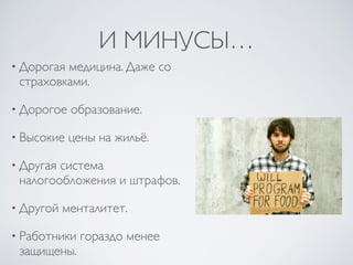 И МИНУСЫ…
• Дорогая медицина. Даже со
страховками.
• Дорогое образование.
• Высокие цены на жильё.
• Другая система
налогообложения и штрафов.
• Другой менталитет.
• Работники гораздо менее
защищены.
 