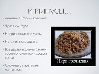 И МИНУСЫ…
• Девушки в России красивее.
• Чужая культура.
• Непривычные продукты.
• Не с кем поговорить.
• Все друзья в диаметрально
противоположном часовом
поясе.
• Сложнее с пиратским
контентом.
 