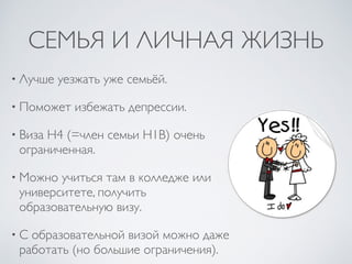 СЕМЬЯ И ЛИЧНАЯ ЖИЗНЬ
• Лучше уезжать уже семьёй.
• Поможет избежать депрессии.
• Виза H4 (=член семьи H1B) очень
ограниченная.
• Можно учиться там в колледже или
университете, получить
образовательную визу.
• С образовательной визой можно даже
работать (но большие ограничения).
 