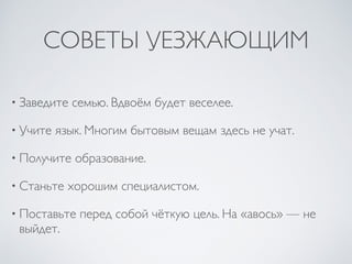 СОВЕТЫ УЕЗЖАЮЩИМ
• Заведите семью. Вдвоём будет веселее.
• Учите язык. Многим бытовым вещам здесь не учат.
• Получите образование.
• Станьте хорошим специалистом.
• Поставьте перед собой чёткую цель. На «авось» — не
выйдет.
 