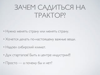 ЗАЧЕМ САДИТЬСЯ НА
ТРАКТОР?
• Нужно менять страну или менять страну.
• Хочется делать по-настоящему важные вещи.
• Надоел сибирский климат.
• Дух стартапов! Быть в центре индустрии!!!
• Просто — а почему бы и нет?
 
