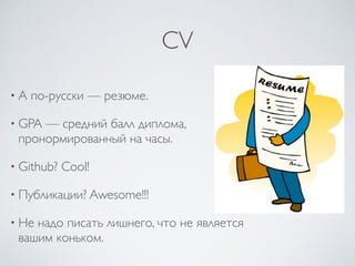CV
• А по-русски — резюме.
• GPA — средний балл диплома,
пронормированный на часы.
• Github? Cool!
• Публикации? Awesome!!!
• Не надо писать лишнего, что не является
вашим коньком.
 
