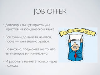 JOB OFFER
• Договоры пишут юристы для
юристов на юридическом языке.
• Все суммы до вычета налогов,
после — они знатно худеют.
• Возможно, предложат не то, что
вы планировали изначально.
• И работать начнёте только через
полгода.
 