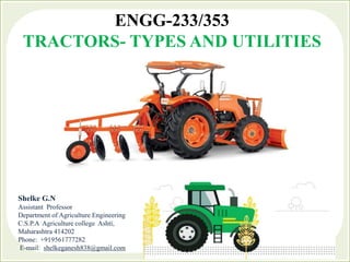 ENGG-233/353
TRACTORS- TYPES AND UTILITIES
Shelke G.N
Assistant Professor
Department of Agriculture Engineering
C.S.P.A Agriculture college Ashti,
Maharashtra 414202
Phone: +919561777282
E-mail: shelkeganesh838@gmail.com
 