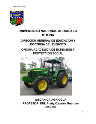 Mecánica Agrícola

UNIVERSIDAD NACIONAL AGRARIA LA
MOLINA
DIRECCION GENERAL DE EDUCACION Y
DOCTRINA DEL EJÉRCITO
OFICINA ACADEMICA DE EXTENSIÓN Y
PROYECCIÓN SOCIAL

MECANICA AGRICOLA
PROFESOR: ING. Fredy Cáceres Guerrero
Abril, 2009
1

 