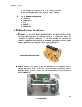 Mecánica Agrícola

Por numero de cilindros, de 1, 2 , 3, 4 o más cilindros
Por el ciclo de trabajo, de 4 tiempos y de 2 tiempos
6.

Por el tipo de combustible
Petroleros
Gasolineros
GLP
A alcohol
A biodiesel

b. Partes principales de un tractor
El motor, es un motor de combustión interna que convierte la energía
química del combustible en energía calórica, el mismo que luego se
convierte en energía mecánica. Es el responsable de transmitir la
potencia necesaria al tractor para que realice las diversas labores en el
campo. Forma un solo bloque, motor, caja y diferencial.

Motor de combustión interna

Trocha, se llama a la distancia que existe entre los planos medios de dos
ruedas del mismo tren. Las trochas de los tractores pueden ser fijas o
variables según el tipo de tractor; así los tractores tienen trocha delantera
y trocha posterior.

10

 
