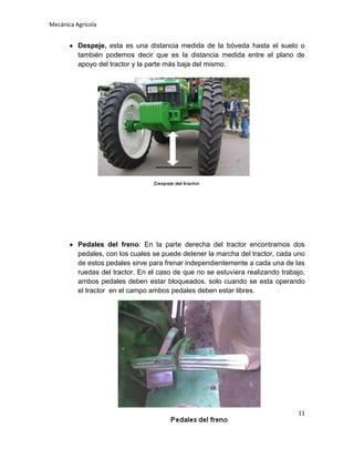 Mecánica Agrícola

Despeje, esta es una distancia medida de la bóveda hasta el suelo o
también podemos decir que es la distancia medida entre el plano de
apoyo del tractor y la parte más baja del mismo.

Pedales del freno: En la parte derecha del tractor encontramos dos
pedales, con los cuales se puede detener la marcha del tractor, cada uno
de estos pedales sirve para frenar independientemente a cada una de las
ruedas del tractor. En el caso de que no se estuviera realizando trabajo,
ambos pedales deben estar bloqueados, solo cuando se esta operando
el tractor en el campo ambos pedales deben estar libres.

11

 