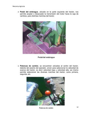 Mecánica Agrícola

Pedal del embrague, ubicado en la parte izquierda del tractor, nos
permite acoplar o desacoplar la transmisión del motor hacia la caja de
cambios, para distintas marchas del tractor.

Palancas de cambio, se encuentran ubicadas al centro del tractor,
delante del asiento del operador, sirven para seleccionar la velocidad de
avance del tractor, es decir velocidad baja y velocidad alta; asi mismo
permite seleccionar las diversas marchas del tractor, como primera,
segunda, etc.

12

 