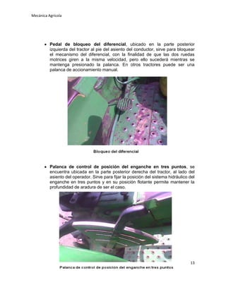 Mecánica Agrícola

Pedal de bloqueo del diferencial, ubicado en la parte posterior
izquierda del tractor al pie del asiento del conductor, sirve para bloquear
el mecanismo del diferencial, con la finalidad de que las dos ruedas
motrices giren a la misma velocidad, pero ello sucederá mientras se
mantenga presionado la palanca. En otros tractores puede ser una
palanca de accionamiento manual.

Palanca de control de posición del enganche en tres puntos, se
encuentra ubicada en la parte posterior derecha del tractor, al lado del
asiento del operador. Sirve para fijar la posición del sistema hidráulico del
enganche en tres puntos y en su posición flotante permite mantener la
profundidad de aradura de ser el caso.

13

 