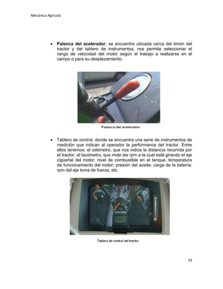 Mecánica Agrícola

Palanca del acelerador, se encuentra ubicada cerca del timón del
tractor y del tablero de instrumentos, nos permite seleccionar el
rango de velocidad del motor según el trabajo a realizarse en el
campo o para su desplazamiento.

Tablero de control, donde se encuentra una serie de instrumentos de
medición que indican al operador la performance del tractor. Entre
ellos tenemos: el odómetro, que nos indica la distancia recorrida por
el tractor; el tacómetro, que mide las rpm a la cual está girando el eje
cigüeñal del motor; nivel de combustible en el tanque; temperatura
de funcionamiento del motor; presión del aceite; carga de la batería;
rpm del eje toma de fuerza, etc.

14

 