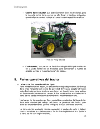 Mecánica Agrícola

Cabina del conductor, que deberían tener todos los tractores, pero
la mayoría no los tiene, en vez de ello llevan el bastidor antivuelco,
que de alguna manera protege al operador contra posibles vuelcos.

Foto por Fredy Cáceres

Contrapesos, son piezas de fierro fundido pesados que se colocan
en la parte frontal de los tractores para compensar la fuerza de
arrastre y evitar el “ecabritamiento” del tractor.

II. Partes operativas del tractor
a. La barra de tiro, características, tipos,
Parte fundamental del tractor, se encuentra en la parte posterior por debajo
de la línea horizontal del centro de gravedad. Sirve para acoplar al tractor
todos los implementos o equipos que deben ser traccionados para realizar
un determinado trabajo en el campo. A los implementos acoplados en la
barra de tiro se les conoce con el nombre de “implementos de tiro”.
Las barras de tiro pueden ser fijas, regulables u oscilantes, la línea de tiro
debe estar siempre por debajo del centro de gravedad del tractor, para
evitar el “encabritamiento” y sobre todo para realizar un trabajo eficiente.
La barra de tiro oscilante permite aumentar el ancho de corte o trabajo
cuando en ella es acoplado un arado de tiro. Los implementos son fijados a
la barra de tiro con un pin de acero.
15

 
