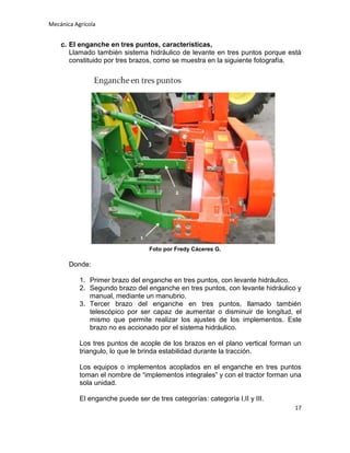 Mecánica Agrícola

c. El enganche en tres puntos, características,
Llamado también sistema hidráulico de levante en tres puntos porque está
constituido por tres brazos, como se muestra en la siguiente fotografía.

Foto por Fredy Cáceres G.

Donde:
1. Primer brazo del enganche en tres puntos, con levante hidráulico.
2. Segundo brazo del enganche en tres puntos, con levante hidráulico y
manual, mediante un manubrio.
3. Tercer brazo del enganche en tres puntos, llamado también
telescópico por ser capaz de aumentar o disminuir de longitud, el
mismo que permite realizar los ajustes de los implementos. Este
brazo no es accionado por el sistema hidráulico.
Los tres puntos de acople de los brazos en el plano vertical forman un
triangulo, lo que le brinda estabilidad durante la tracción.
Los equipos o implementos acoplados en el enganche en tres puntos
toman el nombre de “implementos integrales” y con el tractor forman una
sola unidad.
El enganche puede ser de tres categorías: categoría I,II y III.
17

 