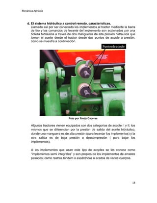 Mecánica Agrícola

d. El sistema hidráulico a control remoto, características.
Llamado así por ser conectado los implementos al tractor mediante la barra
de tiro y los comandos de levante del implemento son accionados por una
botella hidráulica a través de dos mangueras de alta presión hidráulica que
toman el aceite desde el tractor desde dos puntos de acople a presión,
como se muestra a continuación.

Foto por Fredy Cáceres

Algunos tractores vienen equipados con dos categorías de acople: I y II, los
mismos que se diferencian por la presión de salida del aceite hidráulico,
donde una manguera es de alta presión (para levantar los implementos) y la
otra salida es de baja presión o descompresión ( para bajar los
implementos).
A los implementos que usan este tipo de acoples se les conoce como
“implementos semi integrales” y son propios de los implementos de arrastre
pesados, como rastras tándem o excéntricas o arados de varios cuerpos.

18

 