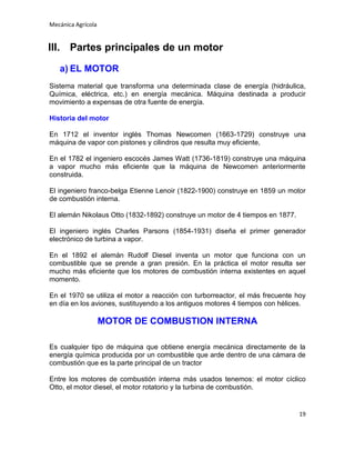 Mecánica Agrícola

III. Partes principales de un motor
a) EL MOTOR
Sistema material que transforma una determinada clase de energía (hidráulica,
Química, eléctrica, etc.) en energía mecánica. Máquina destinada a producir
movimiento a expensas de otra fuente de energía.
Historia del motor
En 1712 el inventor inglés Thomas Newcomen (1663-1729) construye una
máquina de vapor con pistones y cilindros que resulta muy eficiente,
En el 1782 el ingeniero escocés James Watt (1736-1819) construye una máquina
a vapor mucho más eficiente que la máquina de Newcomen anteriormente
construida.
El ingeniero franco-belga Etienne Lenoir (1822-1900) construye en 1859 un motor
de combustión interna.
El alemán Nikolaus Otto (1832-1892) construye un motor de 4 tiempos en 1877.
El ingeniero inglés Charles Parsons (1854-1931) diseña el primer generador
electrónico de turbina a vapor.
En el 1892 el alemán Rudolf Diesel inventa un motor que funciona con un
combustible que se prende a gran presión. En la práctica el motor resulta ser
mucho más eficiente que los motores de combustión interna existentes en aquel
momento.
En el 1970 se utiliza el motor a reacción con turborreactor, el más frecuente hoy
en día en los aviones, sustituyendo a los antiguos motores 4 tiempos con hélices.

MOTOR DE COMBUSTION INTERNA
Es cualquier tipo de máquina que obtiene energía mecánica directamente de la
energía química producida por un combustible que arde dentro de una cámara de
combustión que es la parte principal de un tractor
Entre los motores de combustión interna más usados tenemos: el motor cíclico
Otto, el motor diesel, el motor rotatorio y la turbina de combustión.

19

 