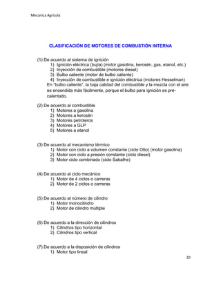 Mecánica Agrícola

CLASIFICACIÓN DE MOTORES DE COMBUSTIÓN INTERNA
(1) De acuerdo al sistema de ignición
1) Ignición eléctrica (bujía) (motor gasolina, kerosén, gas, etanol, etc.)
2) Inyección de combustible (motores diesel)
3) Bulbo caliente (motor de bulbo caliente)
4) Inyección de combustible e ignición eléctrica (motores Hesselman)
En “bulbo caliente”, la baja calidad del combustible y la mezcla con el aire
es encendida más fácilmente, porque el bulbo para ignición es precalentado.
(2) De acuerdo al combustible
1) Motores a gasolina
2) Motores a kerosén
3) Motores petroleros
4) Motores a GLP
5) Motores a etanol
(3) De acuerdo al mecanismo térmico
1) Motor con ciclo a volumen constante (ciclo Otto) (motor gasolina)
2) Motor con ciclo a presión constante (ciclo diesel)
3) Motor ciclo combinado (ciclo Sabathe)
(4) De acuerdo al ciclo mecánico
1) Motor de 4 ciclos o carreras
2) Motor de 2 ciclos o carreras
(5) De acuerdo al número de cilindro
1) Motor monocilindro
2) Motor de cilindro múltiple
(6) De acuerdo a la dirección de cilindros
1) Cilindros tipo horizontal
2) Cilindros tipo vertical
(7) De acuerdo a la disposición de cilindros
1) Motor tipo lineal
20

 