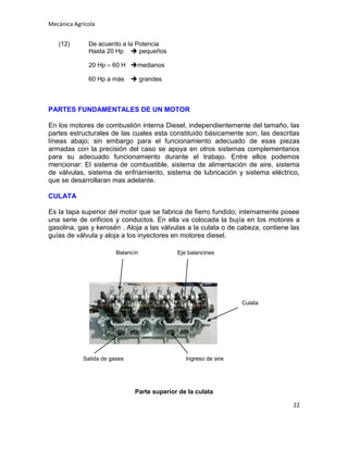 Mecánica Agrícola
(12)

De acuerdo a la Potencia
Hasta 20 Hp  pequeños
20 Hp – 60 H medianos
60 Hp a más

 grandes

PARTES FUNDAMENTALES DE UN MOTOR
En los motores de combustión interna Diesel, independientemente del tamaño, las
partes estructurales de las cuales esta constituido básicamente son, las descritas
líneas abajo; sin embargo para el funcionamiento adecuado de esas piezas
armadas con la precisión del caso se apoya en otros sistemas complementarios
para su adecuado funcionamiento durante el trabajo. Entre ellos podemos
mencionar: El sistema de combustible, sistema de alimentación de aire, sistema
de válvulas, sistema de enfriamiento, sistema de lubricación y sistema eléctrico,
que se desarrollaran mas adelante.
CULATA
Es la tapa superior del motor que se fabrica de fierro fundido; internamente posee
una serie de orificios y conductos. En ella va colocada la bujía en los motores a
gasolina, gas y kerosén . Aloja a las válvulas a la culata o de cabeza, contiene las
guías de válvula y aloja a los inyectores en motores diesel.
Balancín

Eje balancines

Culata

Salida de gases

Ingreso de aire

Parte superior de la culata
22

 
