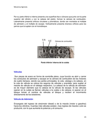 Mecánica Agrícola

Por su parte inferior e interna presenta una superficie lisa o cóncava que junto con la parte
superior del cilindro y con la cabeza del pistón, forman la cámara de combustión.
Lateralmente presenta orificios circulares y prismáticos, donde van montados el múltiple
de admisión y el múltiple de escape. Verticalmente presenta diversos orificios para los
pernos que la sujetan con el monobloque.

V.A

V.E

Cámara de combustión

Parte inferior interna de la culata

Válvulas
Son piezas de acero en forma de sombrilla plana, cuya función es abrir y cerrar
los conductos de admisión y escape en la cámara de combustión de los motores
de cuatro tiempos, siendo sus partes principales, la cola, vástago y la cabeza, en
la cola de válvula se coloca los seguros de válvulas y arandela, para sujetar el
resorte de válvula en el vástago respectivo. La cabeza de la válvula de admisión
es de mayor diámetro que la cabeza de la válvula de escape. Si las válvulas
operan en la culata se llaman válvulas a la culata o de cabeza; si operan en el
bloque toman el nombre de válvulas al bloque y reciben el movimiento
directamente de los botadores.
Válvula de Admisión
Encargado del ingreso de aire(motor diesel) o de la mezcla (motor a gasolina)
hacia los cilindros. Cuantas más válvulas existan, mas ingreso de mezcla o aire se
producirá, con lo que aumenta la potencia y el consumo.

23

 