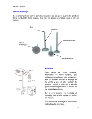 Mecánica Agrícola

Válvula de escape
Es la encargada de abrirse para la evacuación de los gases quemados producto
de la combustión de la mezcla, deja salir los gases quemados hacia el tubo de
escape.

Cola
Vástago

Válvula de escape
Válvula
de Admisión

Cabeza de válvula

Balancín
Son piezas de forma especial,
fabricados de fierro fundido, que
actúan como palancas inter apoyantes.
Por un extremo reciben el empuje de
la varilla y por el otro realizan la
presión sobre la cola de la válvula
permitiendo la apertura de la misma en
su respectivo asiento.
En el otro extremo va montado el
tornillo y tuerca para regulación de luz
de válvula.
Van montados en el eje de balancines
sobre la culta del motor.
24

 